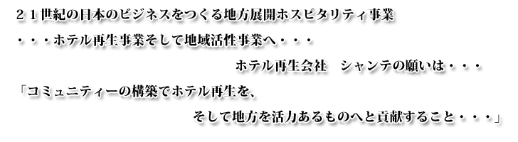 ２１世紀の日本のビジネスをつくる地方展開ホスピタリティ事業・・・ホテル再生事業そして地域活性事業へ・・・
			ホテル再生会社　シャンテの願いは・・・「コミュニティーの構築でホテル再生を、そして地方を活力あるものへと貢献すること・・・」